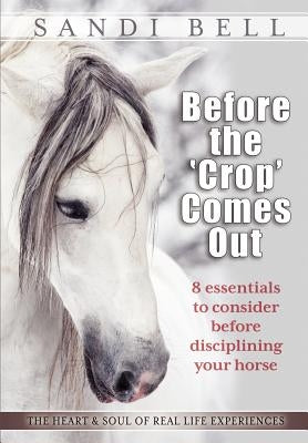 Before the 'Crop' Comes Out: 8 Essentials to Consider Before Disciplining Your Horse by Bell, Sandi