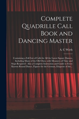 Complete Quadrille Call Book and Dancing Master: Containing a Full List of Calls for All the Latest Square Dances, Including Many of the Old Ones, Wit by Wirth, A. C.