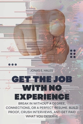Get the Job with No Experience: Break In Without a Degree, Connections, or a Perfect Resume. Build Proof, Crush Interviews, and Get Paid What You Dese by Hales, Jonas E.