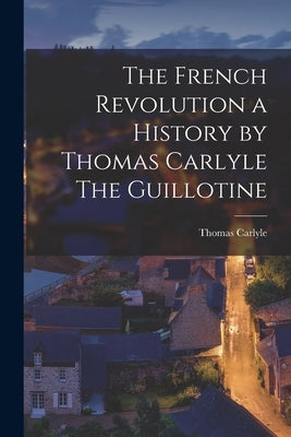 The French Revolution a History by Thomas Carlyle The Guillotine by Thomas Carlyle