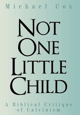 Not One Little Child: A Biblical Critique of Calvinism by Cox, Michael