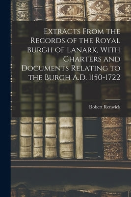 Extracts From the Records of the Royal Burgh of Lanark, With Charters and Documents Relating to the Burgh A.D. 1150-1722 by Renwick, Robert