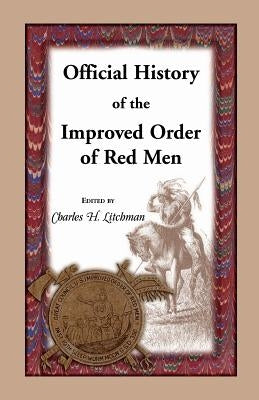 Official History of the Improved Order of Red Men: Compiled Under Authority from the Great Council of the United States by Past Great Incohonees Georg by Litchman, Charles H.