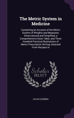The Metric System in Medicine: Containing an Account of the Metric System of Weights and Measures, Americanized and Simplified, a Comprehensive Dose by Oldberg, Oscar