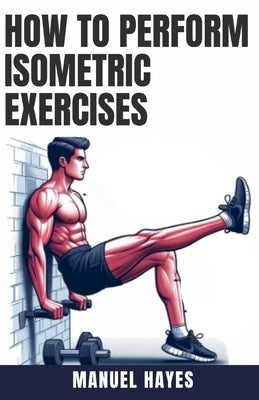 How to Perform Isometric Exercises: A Comprehensive Guide to Building Strength, Muscle, and Endurance Without Movement - Featuring Static Contraction by Hayes, Manuel