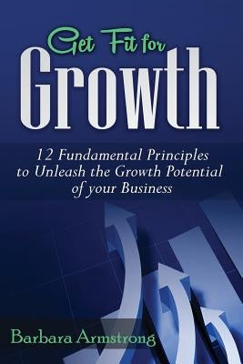 Get Fit for Growth: 12 Fundamental Principles to Unleash the Growth Potential of Your Business by Armstrong, Barbara