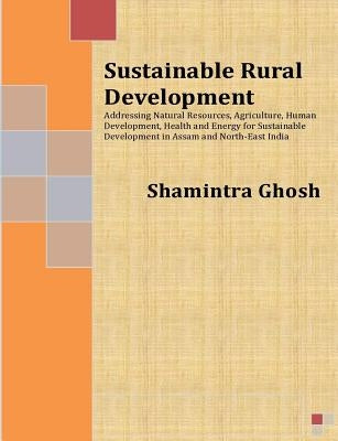 Sustainable Rural Development: Addressing Natural Resources, Agriculture, Human Development, Health and Energy for Sustainable Development in Assam a by Ghosh, Shamintra