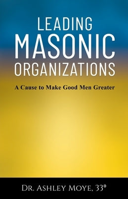 Leading Masonic Organizations: A Cause to Make Good Men Greater by Moye, Ashley