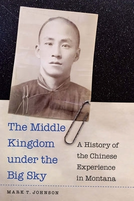 The Middle Kingdom Under the Big Sky: A History of the Chinese Experience in Montana by Johnson, Mark T.