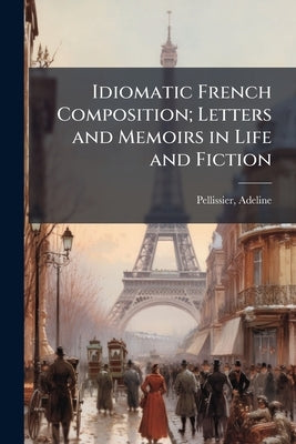 Idiomatic French Composition; Letters and Memoirs in Life and Fiction by Adeline, Pellissier