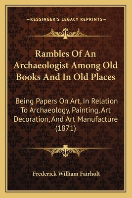 Rambles Of An Archaeologist Among Old Books And In Old Places: Being Papers On Art, In Relation To Archaeology, Painting, Art Decoration, And Art Manu by Fairholt, Frederick William