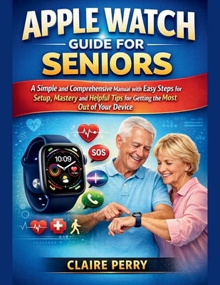 Apple Watch Guide for Seniors: A Simple and Comprehensive Manual with easy steps for setup, mastery and helpful tips for Getting the Most Out of Your by Perry, Claire