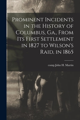 Prominent Incidents in the History of Columbus, Ga., From Its First Settlement in 1827 to Wilson's Raid, in 1865 by Martin, John H. Comp