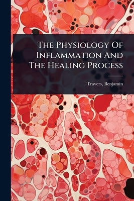 The Physiology Of Inflammation And The Healing Process by 1783-1858, Travers Benjamin