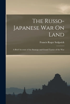 The Russo-Japanese War On Land: A Brief Account of the Strategy and Grand Tactics of the War by Sedgwick, Francis Roger