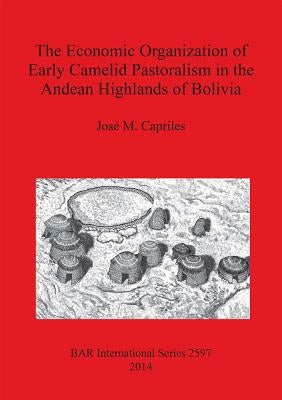 The Economic Organization of Early Camelid Pastoralism in the Andean Highlands of Bolivia by Capriles, José M.