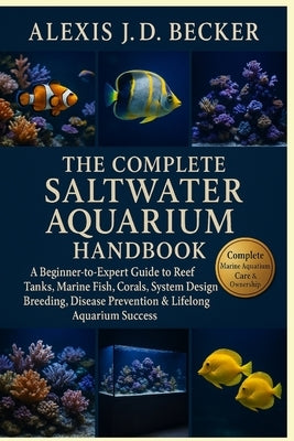 The Complete Saltwater Aquarium Handbook: A Beginner-to-Expert Guide to Reef Tanks, Marine Fish, Corals, System Design, Breeding, Disease Prevention & by J. D. Becker, Alexis