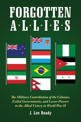 Forgotten Allies: The Military Contribution of the Colonies, Exiled Governments, and Lesser Powers to the Allied Victory in World War II by Ready, J. Lee