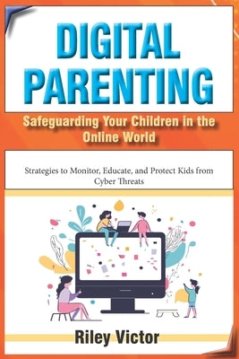 Digital Parenting: Safeguarding Your Children in the Online World: Strategies to Monitor, Educate, and Protect Kids from Cyber Threats by Victor, Riley