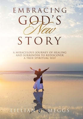Embracing God's New Story: A Miraculous Journey of Healing and Surrender to Rediscover a True Spiritual Self by Meggs, Lillian C.