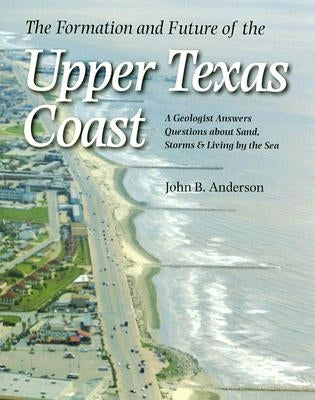 The Formation and Future of the Upper Texas Coast: A Geologist Answers Questions about Sand, Storms, and Living by the Sea by Anderson, John B.