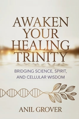 Awaken Your Healing Trinity: Bridging Science, Spirit, And Cellular Wisdom by Grover, Anil