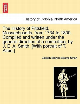 The History of Pittsfield, Massachusetts, from 1734 to 1800. Compiled and written under the general direction of a committee, by J. E. A. Smith. [With by Smith, Joseph Edward Adams