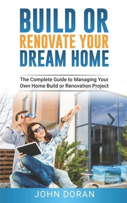 Build Or Renovate Your New Home: The Complete Guide to Managing Your Own Home Build or Renovation Project by Doran, John