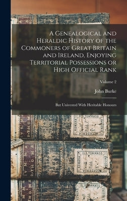 A Genealogical and Heraldic History of the Commoners of Great Britain and Ireland, Enjoying Territorial Possessions or High Official Rank; but Univest by Burke, John