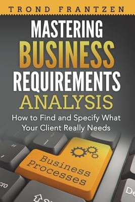 Mastering Business Requirements Analysis: How to Find and Specify What Your Client Really Needs by Frantzen, Trond