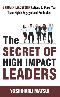 The Secret of High Impact Leaders: 5 Proven Leadership Actions To Make your Team Highly Engaged and Productive. by Matsui, Yoshiharu