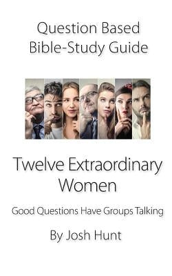 Question-Based Bible Study Guide -- Twelve Extraordinary Women: Good Questions Have Groups Talking by Hunt, Josh