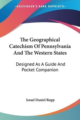 The Geographical Catechism Of Pennsylvania And The Western States: Designed As A Guide And Pocket Companion by Rupp, Israel Daniel