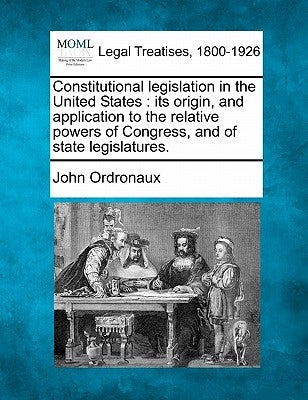 Constitutional legislation in the United States: its origin, and application to the relative powers of Congress, and of state legislatures. by Ordronaux, John