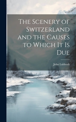 The Scenery of Switzerland and the Causes to Which It Is Due by Lubbock, John