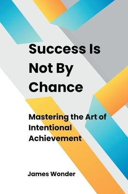 Success Is Not By Chance: Mastering the Art of Intentional Achievement by Wonder, James