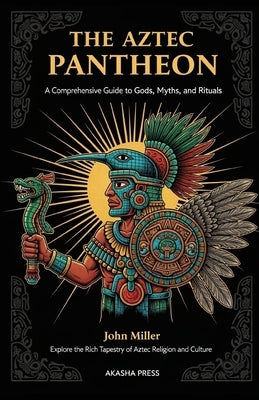 The Aztec Pantheon: A Comprehensive Guide to Gods, Myths, and Rituals: Explore the Rich Tapestry of Aztec Religion and Culture by Miller, John