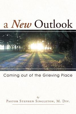 A New Outlook: Coming Out of the Grieving Place by Singleton, Pastor Stephen