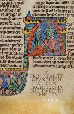 The Principality of Antioch and Its Frontiers in the Twelfth Century by Buck, Andrew D.