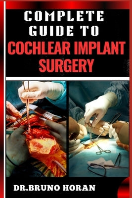 Complete Guide to Cochlear Implant Surgery: Comprehensive Manual To Advanced Techniques, Patient Care, And Optimized Outcomes For Hearing Restoration by Horan, Bruno