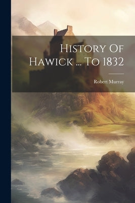 History Of Hawick ... To 1832 by Murray, Robert
