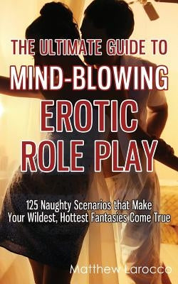 The Ultimate Guide to Mind-Blowing Erotic Role Play: 125 Naughty Scenarios that Make Your Wildest, Hottest Fantasies Come True by Larocco, Matthew