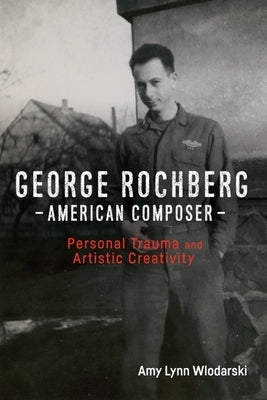 George Rochberg, American Composer: Personal Trauma and Artistic Creativity by Wlodarski, Amy Lynn