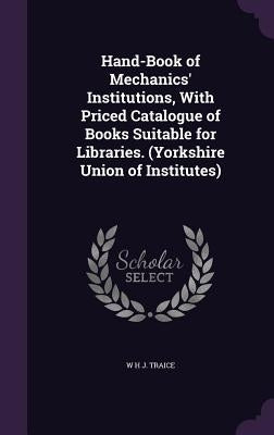 Hand-Book of Mechanics' Institutions, With Priced Catalogue of Books Suitable for Libraries. (Yorkshire Union of Institutes) by Traice, W. H. J.