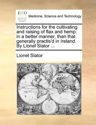 Instructions for the Cultivating and Raising of Flax and Hemp: In a Better Manner, Than That Generally Practis'd in Ireland. by Lionel Slator ... by Slator, Lionel