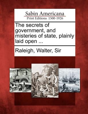 The Secrets of Government, and Misteries of State, Plainly Laid Open ... by Raleigh, Walter