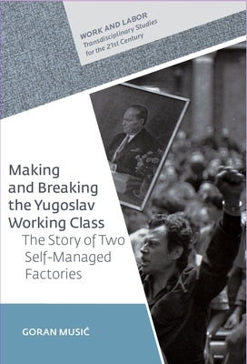 Making and Breaking the Yugoslav Working Class: The Story of Two Self-Managed Factories by Music, Goran