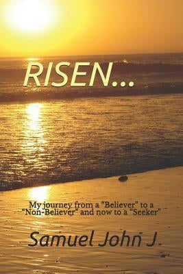 Risen...: My Journey from a "believer" to a "non-Believer" and Now to a "seeker" by John J., Samuel