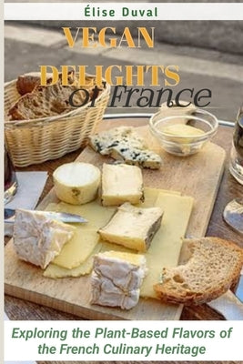 Vegan Delights of France: Exploring the Plant-Based Flavors of the French Culinary Heritage by Duval, Élise