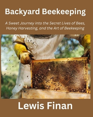 Backyard Beekeeping: A Sweet Journey into the Secret Lives of Bees, Honey Harvesting, and the Art of Beekeeping by Finan, Lewis